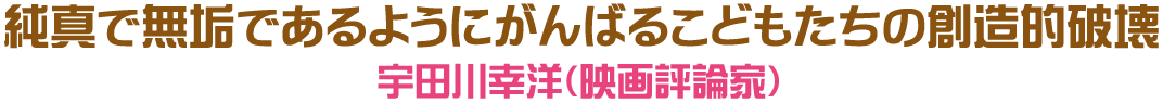 純真で無垢であるようにがんばるこどもたちの創造的破壊　宇田川幸洋（映画評論家）